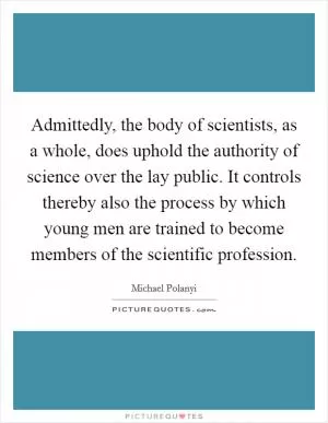 Admittedly, the body of scientists, as a whole, does uphold the authority of science over the lay public. It controls thereby also the process by which young men are trained to become members of the scientific profession Picture Quote #1