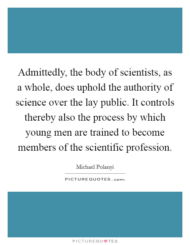Admittedly, the body of scientists, as a whole, does uphold the authority of science over the lay public. It controls thereby also the process by which young men are trained to become members of the scientific profession Picture Quote #1