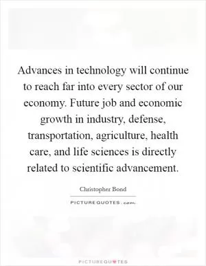 Advances in technology will continue to reach far into every sector of our economy. Future job and economic growth in industry, defense, transportation, agriculture, health care, and life sciences is directly related to scientific advancement Picture Quote #1