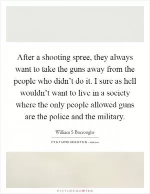 After a shooting spree, they always want to take the guns away from the people who didn’t do it. I sure as hell wouldn’t want to live in a society where the only people allowed guns are the police and the military Picture Quote #1