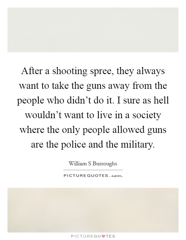 After a shooting spree, they always want to take the guns away from the people who didn't do it. I sure as hell wouldn't want to live in a society where the only people allowed guns are the police and the military Picture Quote #1