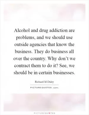 Alcohol and drug addiction are problems, and we should use outside agencies that know the business. They do business all over the country. Why don’t we contract them to do it? See, we should be in certain businesses Picture Quote #1