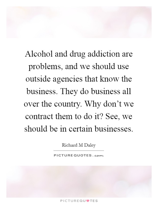 Alcohol and drug addiction are problems, and we should use outside agencies that know the business. They do business all over the country. Why don't we contract them to do it? See, we should be in certain businesses Picture Quote #1