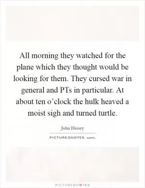 All morning they watched for the plane which they thought would be looking for them. They cursed war in general and PTs in particular. At about ten o’clock the hulk heaved a moist sigh and turned turtle Picture Quote #1