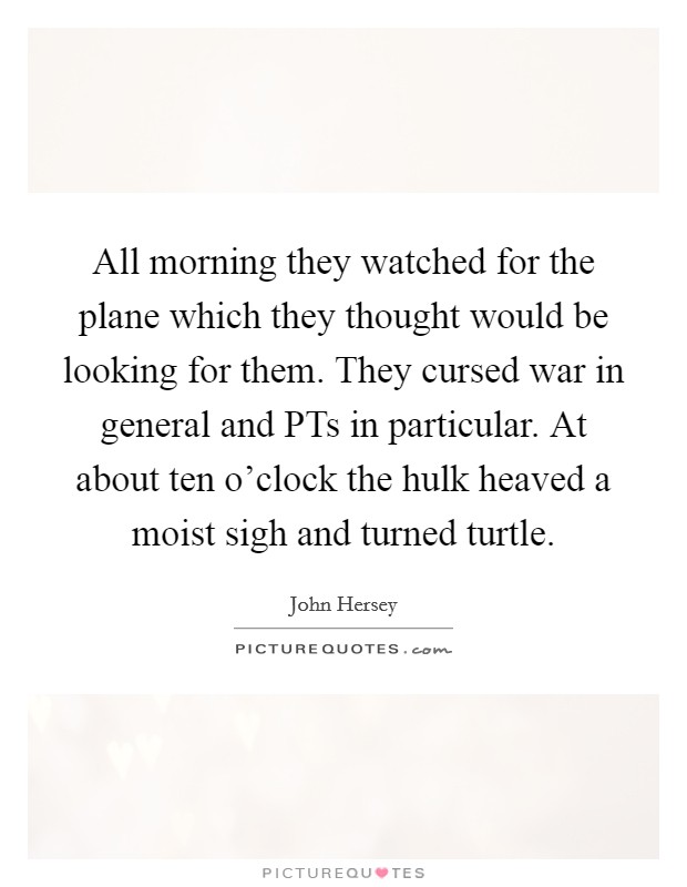 All morning they watched for the plane which they thought would be looking for them. They cursed war in general and PTs in particular. At about ten o'clock the hulk heaved a moist sigh and turned turtle Picture Quote #1