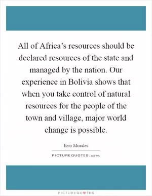 All of Africa’s resources should be declared resources of the state and managed by the nation. Our experience in Bolivia shows that when you take control of natural resources for the people of the town and village, major world change is possible Picture Quote #1