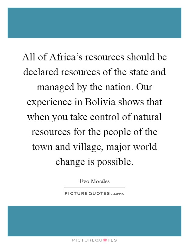 All of Africa's resources should be declared resources of the state and managed by the nation. Our experience in Bolivia shows that when you take control of natural resources for the people of the town and village, major world change is possible Picture Quote #1