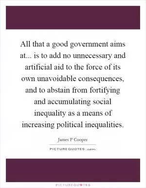 All that a good government aims at... is to add no unnecessary and artificial aid to the force of its own unavoidable consequences, and to abstain from fortifying and accumulating social inequality as a means of increasing political inequalities Picture Quote #1