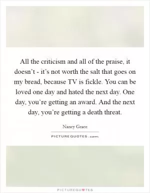 All the criticism and all of the praise, it doesn’t - it’s not worth the salt that goes on my bread, because TV is fickle. You can be loved one day and hated the next day. One day, you’re getting an award. And the next day, you’re getting a death threat Picture Quote #1