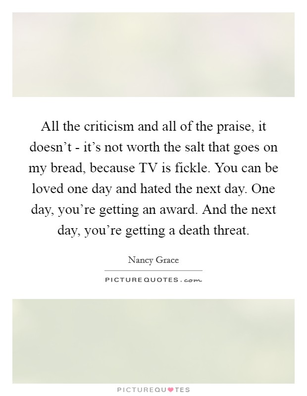 All the criticism and all of the praise, it doesn't - it's not worth the salt that goes on my bread, because TV is fickle. You can be loved one day and hated the next day. One day, you're getting an award. And the next day, you're getting a death threat Picture Quote #1