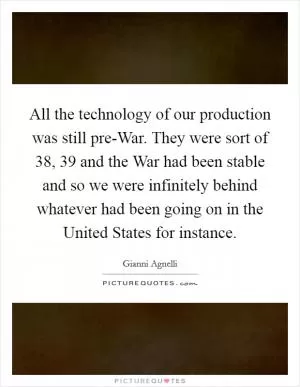 All the technology of our production was still pre-War. They were sort of  38,  39 and the War had been stable and so we were infinitely behind whatever had been going on in the United States for instance Picture Quote #1