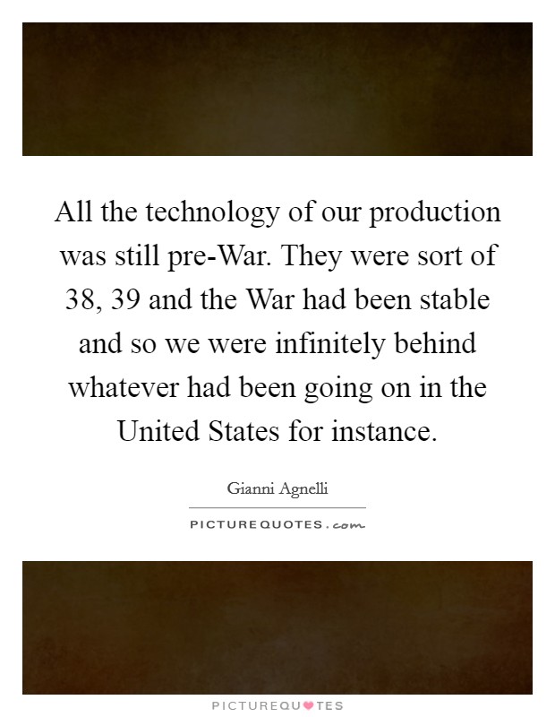 All the technology of our production was still pre-War. They were sort of  38,  39 and the War had been stable and so we were infinitely behind whatever had been going on in the United States for instance Picture Quote #1