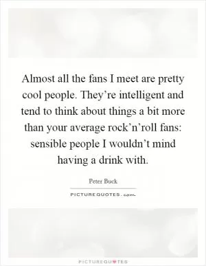 Almost all the fans I meet are pretty cool people. They’re intelligent and tend to think about things a bit more than your average rock’n’roll fans: sensible people I wouldn’t mind having a drink with Picture Quote #1