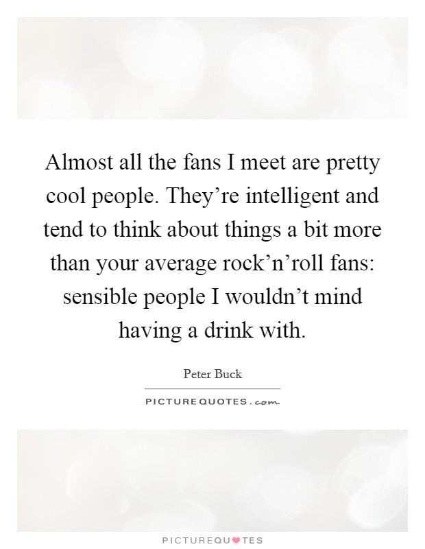 Almost all the fans I meet are pretty cool people. They're intelligent and tend to think about things a bit more than your average rock'n'roll fans: sensible people I wouldn't mind having a drink with Picture Quote #1