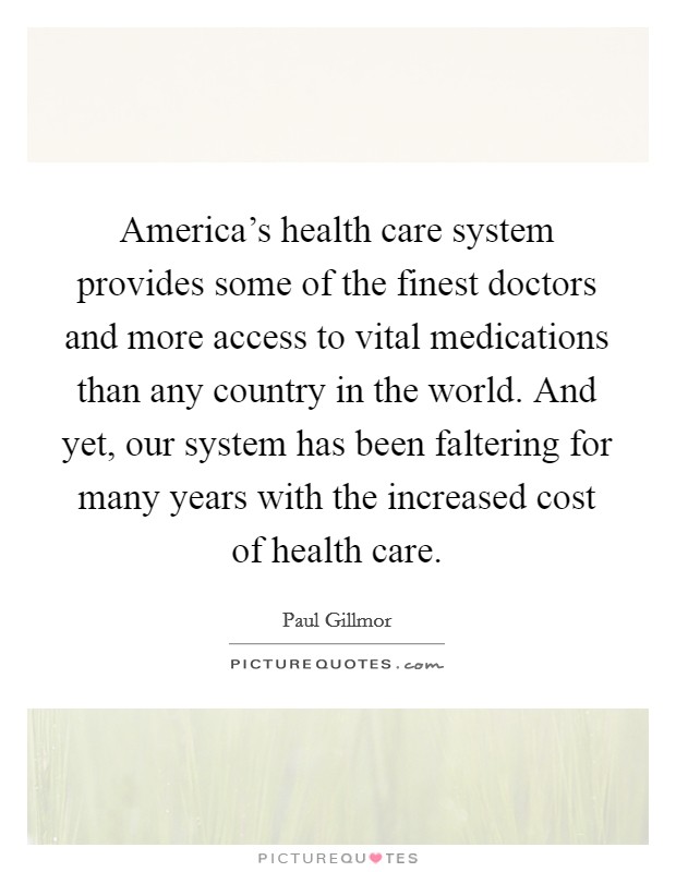 America's health care system provides some of the finest doctors and more access to vital medications than any country in the world. And yet, our system has been faltering for many years with the increased cost of health care Picture Quote #1