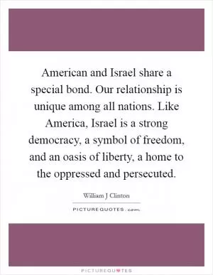 American and Israel share a special bond. Our relationship is unique among all nations. Like America, Israel is a strong democracy, a symbol of freedom, and an oasis of liberty, a home to the oppressed and persecuted Picture Quote #1