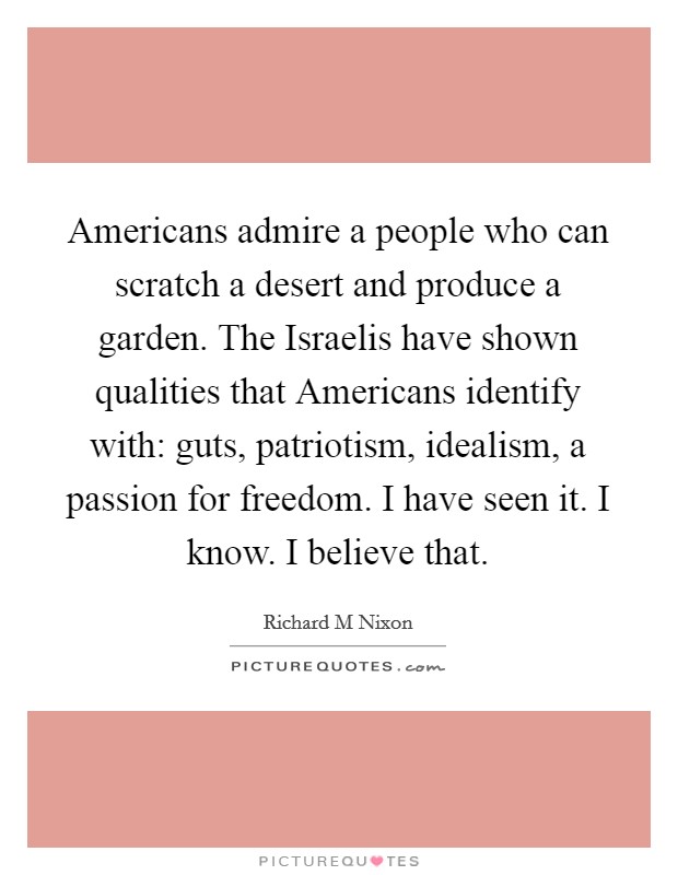 Americans admire a people who can scratch a desert and produce a garden. The Israelis have shown qualities that Americans identify with: guts, patriotism, idealism, a passion for freedom. I have seen it. I know. I believe that Picture Quote #1