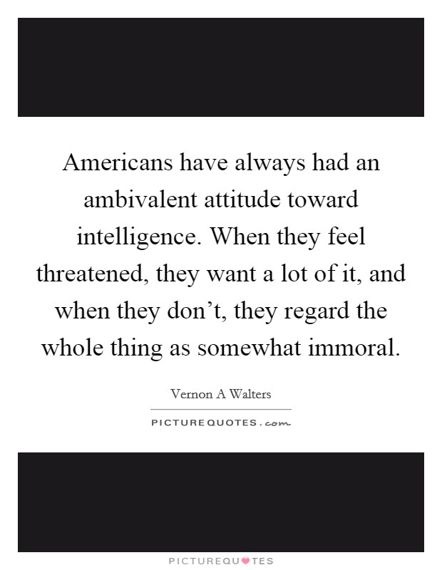 Americans have always had an ambivalent attitude toward intelligence. When they feel threatened, they want a lot of it, and when they don't, they regard the whole thing as somewhat immoral Picture Quote #1