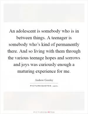 An adolescent is somebody who is in between things. A teenager is somebody who’s kind of permanently there. And so living with them through the various teenage hopes and sorrows and joys was curiously enough a maturing experience for me Picture Quote #1