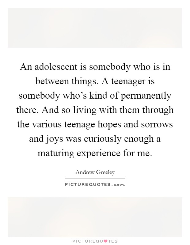 An adolescent is somebody who is in between things. A teenager is somebody who's kind of permanently there. And so living with them through the various teenage hopes and sorrows and joys was curiously enough a maturing experience for me Picture Quote #1