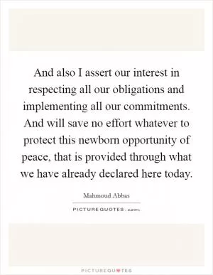And also I assert our interest in respecting all our obligations and implementing all our commitments. And will save no effort whatever to protect this newborn opportunity of peace, that is provided through what we have already declared here today Picture Quote #1