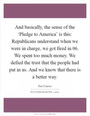 And basically, the sense of the ‘Pledge to America’ is this: Republicans understand when we were in charge, we got fired in  06. We spent too much money. We defied the trust that the people had put in us. And we know that there is a better way Picture Quote #1
