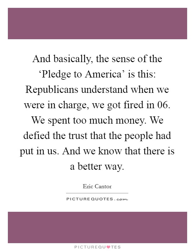 And basically, the sense of the ‘Pledge to America' is this: Republicans understand when we were in charge, we got fired in  06. We spent too much money. We defied the trust that the people had put in us. And we know that there is a better way Picture Quote #1