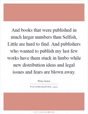 And books that were published in much larger numbers than Selfish, Little are hard to find. And publishers who wanted to publish my last few works have them stuck in limbo while new distribution ideas and legal issues and fears are blown away Picture Quote #1