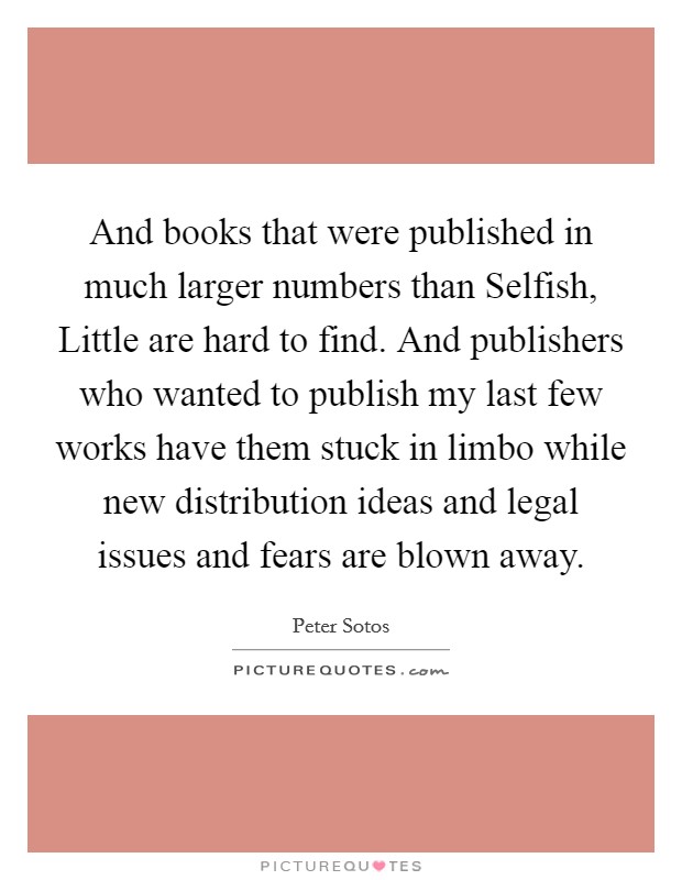 And books that were published in much larger numbers than Selfish, Little are hard to find. And publishers who wanted to publish my last few works have them stuck in limbo while new distribution ideas and legal issues and fears are blown away Picture Quote #1