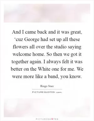 And I came back and it was great, ‘cuz George had set up all these flowers all over the studio saying welcome home. So then we got it together again. I always felt it was better on the White one for me. We were more like a band, you know Picture Quote #1