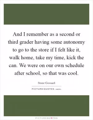 And I remember as a second or third grader having some autonomy to go to the store if I felt like it, walk home, take my time, kick the can. We were on our own schedule after school, so that was cool Picture Quote #1