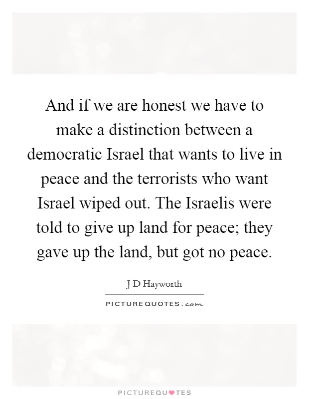 And if we are honest we have to make a distinction between a democratic Israel that wants to live in peace and the terrorists who want Israel wiped out. The Israelis were told to give up land for peace; they gave up the land, but got no peace Picture Quote #1