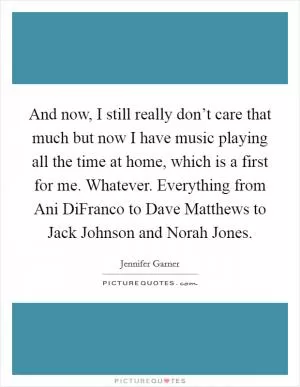 And now, I still really don’t care that much but now I have music playing all the time at home, which is a first for me. Whatever. Everything from Ani DiFranco to Dave Matthews to Jack Johnson and Norah Jones Picture Quote #1