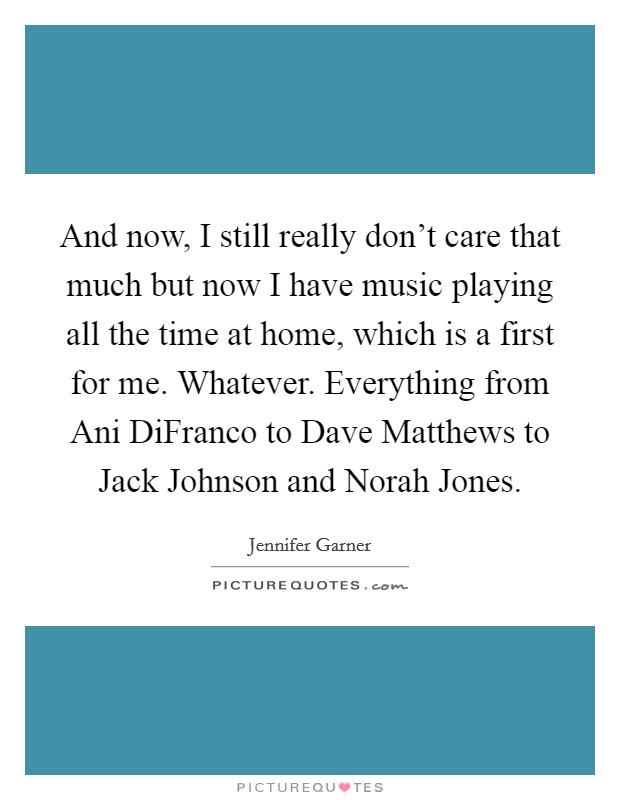 And now, I still really don't care that much but now I have music playing all the time at home, which is a first for me. Whatever. Everything from Ani DiFranco to Dave Matthews to Jack Johnson and Norah Jones Picture Quote #1