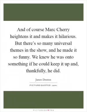 And of course Marc Cherry heightens it and makes it hilarious. But there’s so many universal themes in the show, and he made it so funny. We knew he was onto something if he could keep it up and, thankfully, he did Picture Quote #1