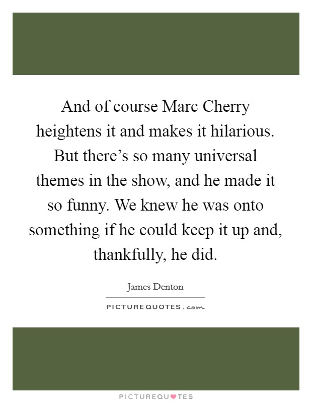 And of course Marc Cherry heightens it and makes it hilarious. But there's so many universal themes in the show, and he made it so funny. We knew he was onto something if he could keep it up and, thankfully, he did Picture Quote #1
