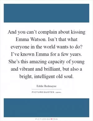 And you can’t complain about kissing Emma Watson. Isn’t that what everyone in the world wants to do? I’ve known Emma for a few years. She’s this amazing capacity of young and vibrant and brilliant, but also a bright, intelligent old soul Picture Quote #1