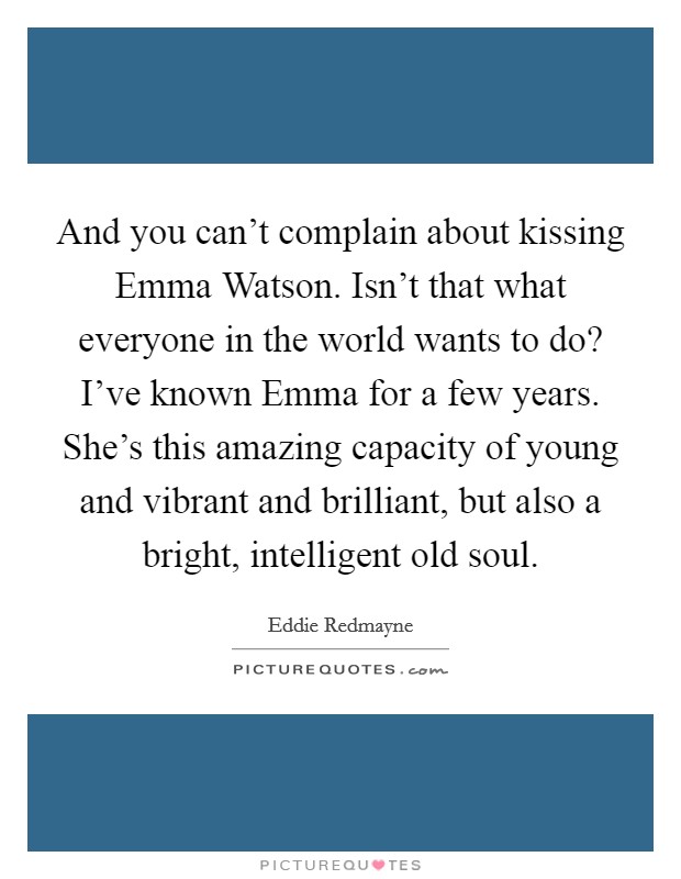 And you can't complain about kissing Emma Watson. Isn't that what everyone in the world wants to do? I've known Emma for a few years. She's this amazing capacity of young and vibrant and brilliant, but also a bright, intelligent old soul Picture Quote #1