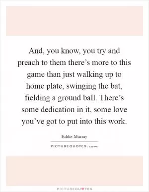 And, you know, you try and preach to them there’s more to this game than just walking up to home plate, swinging the bat, fielding a ground ball. There’s some dedication in it, some love you’ve got to put into this work Picture Quote #1