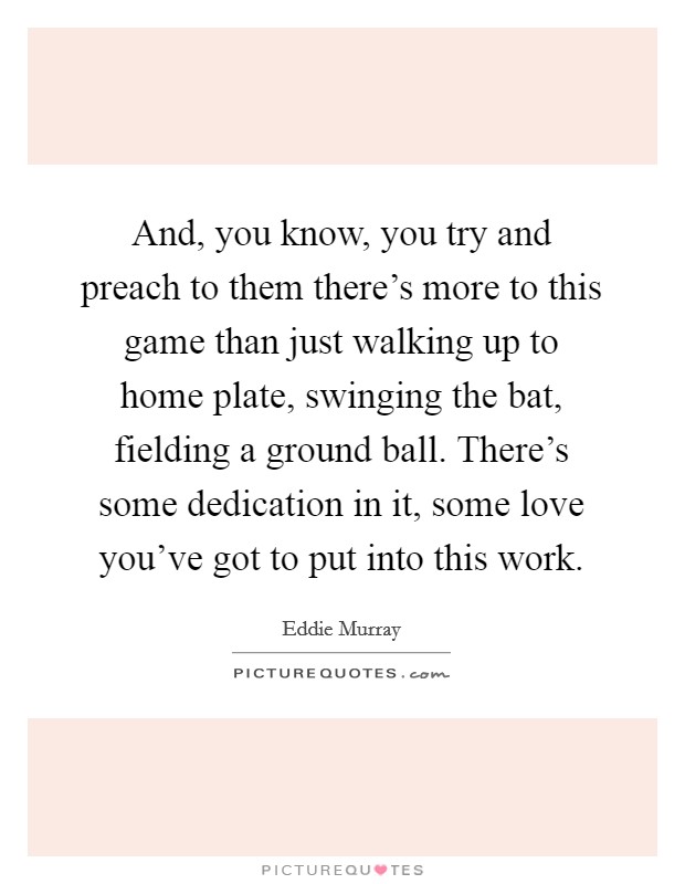 And, you know, you try and preach to them there's more to this game than just walking up to home plate, swinging the bat, fielding a ground ball. There's some dedication in it, some love you've got to put into this work Picture Quote #1