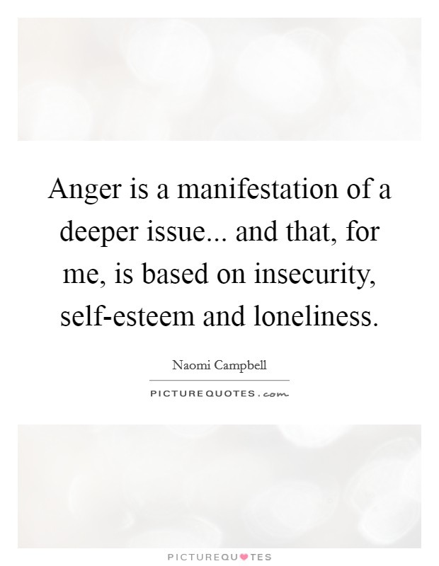 Anger is a manifestation of a deeper issue... and that, for me, is based on insecurity, self-esteem and loneliness Picture Quote #1