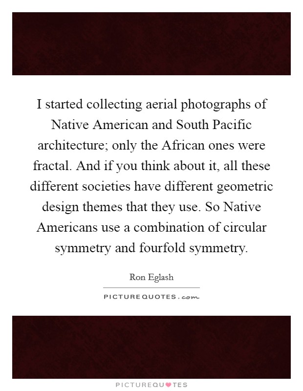 I started collecting aerial photographs of Native American and South Pacific architecture; only the African ones were fractal. And if you think about it, all these different societies have different geometric design themes that they use. So Native Americans use a combination of circular symmetry and fourfold symmetry Picture Quote #1