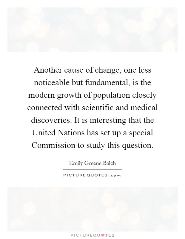 Another cause of change, one less noticeable but fundamental, is the modern growth of population closely connected with scientific and medical discoveries. It is interesting that the United Nations has set up a special Commission to study this question Picture Quote #1
