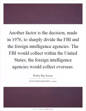 Another factor is the decision, made in 1976, to sharply divide the FBI and the foreign intelligence agencies. The FBI would collect within the United States; the foreign intelligence agencies would collect overseas Picture Quote #1