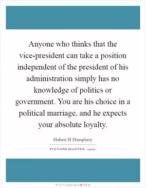 Anyone who thinks that the vice-president can take a position independent of the president of his administration simply has no knowledge of politics or government. You are his choice in a political marriage, and he expects your absolute loyalty Picture Quote #1