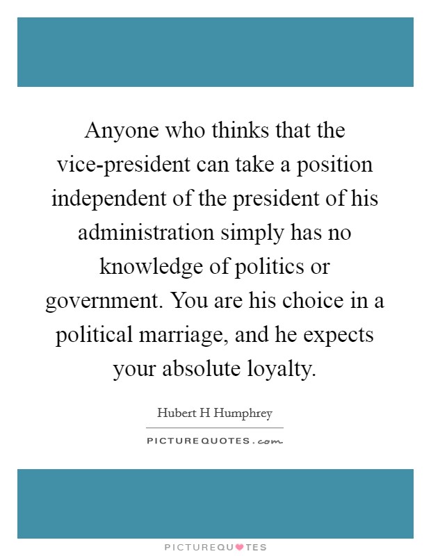 Anyone who thinks that the vice-president can take a position independent of the president of his administration simply has no knowledge of politics or government. You are his choice in a political marriage, and he expects your absolute loyalty Picture Quote #1