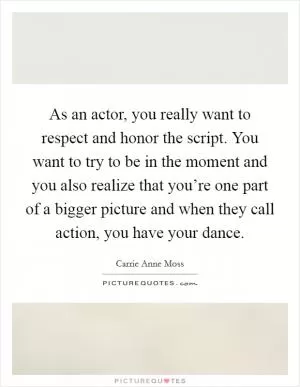 As an actor, you really want to respect and honor the script. You want to try to be in the moment and you also realize that you’re one part of a bigger picture and when they call action, you have your dance Picture Quote #1