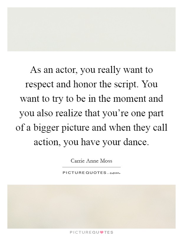 As an actor, you really want to respect and honor the script. You want to try to be in the moment and you also realize that you're one part of a bigger picture and when they call action, you have your dance Picture Quote #1