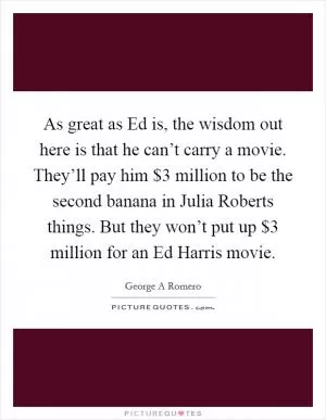 As great as Ed is, the wisdom out here is that he can’t carry a movie. They’ll pay him $3 million to be the second banana in Julia Roberts things. But they won’t put up $3 million for an Ed Harris movie Picture Quote #1