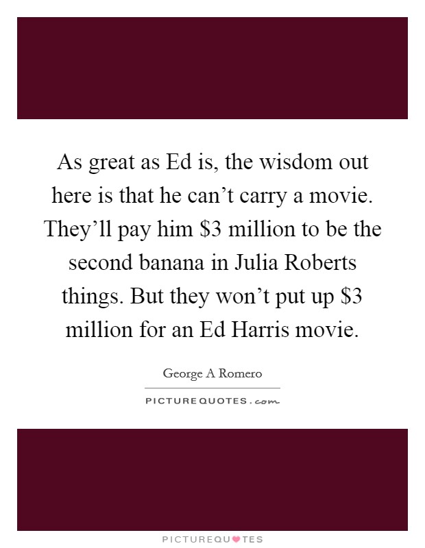 As great as Ed is, the wisdom out here is that he can't carry a movie. They'll pay him $3 million to be the second banana in Julia Roberts things. But they won't put up $3 million for an Ed Harris movie Picture Quote #1